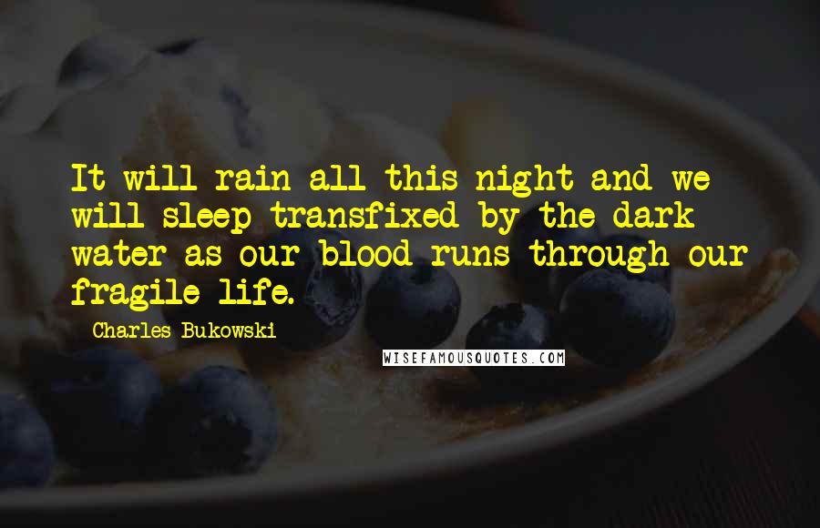 Charles Bukowski Quotes: It will rain all this night and we will sleep transfixed by the dark water as our blood runs through our fragile life.