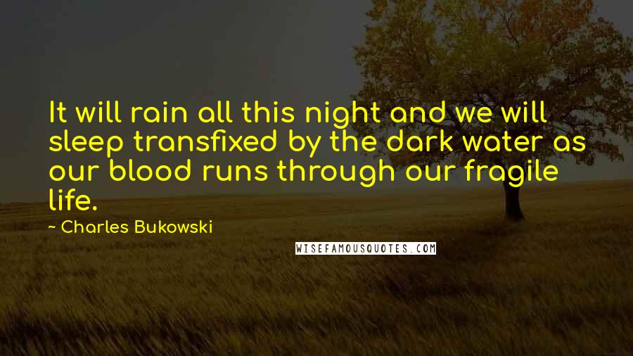 Charles Bukowski Quotes: It will rain all this night and we will sleep transfixed by the dark water as our blood runs through our fragile life.