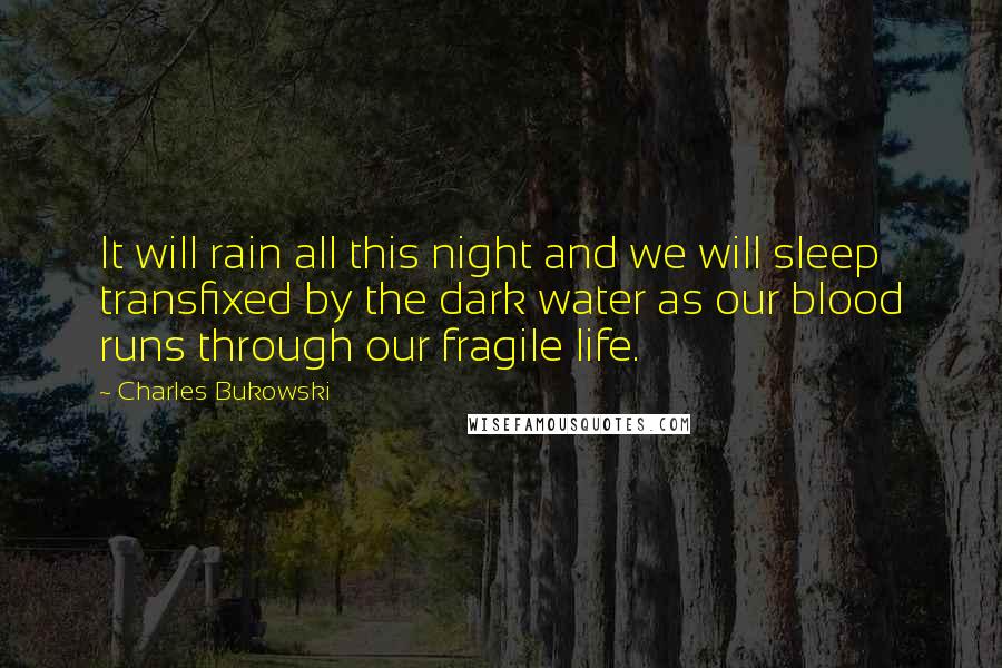 Charles Bukowski Quotes: It will rain all this night and we will sleep transfixed by the dark water as our blood runs through our fragile life.