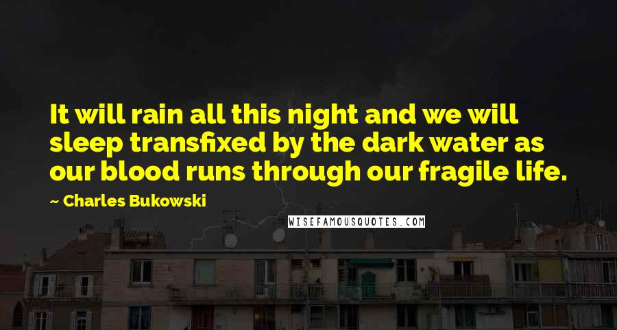 Charles Bukowski Quotes: It will rain all this night and we will sleep transfixed by the dark water as our blood runs through our fragile life.