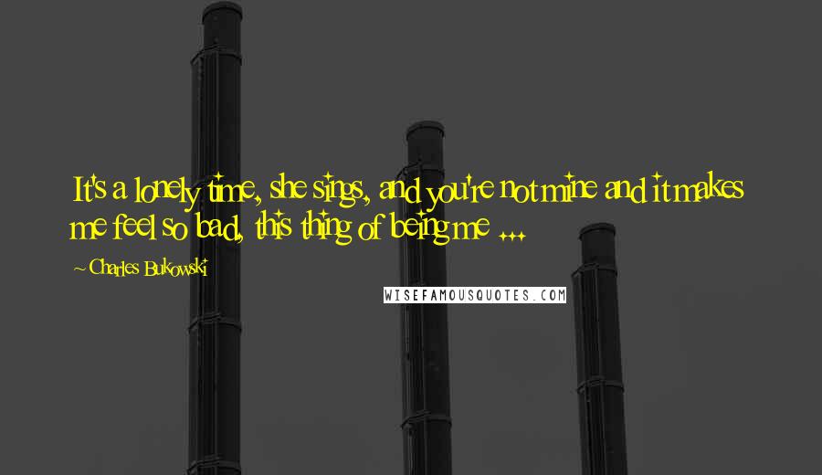 Charles Bukowski Quotes: It's a lonely time, she sings, and you're not mine and it makes me feel so bad, this thing of being me ...