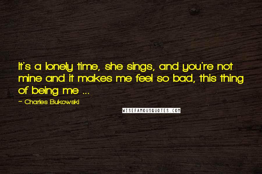 Charles Bukowski Quotes: It's a lonely time, she sings, and you're not mine and it makes me feel so bad, this thing of being me ...