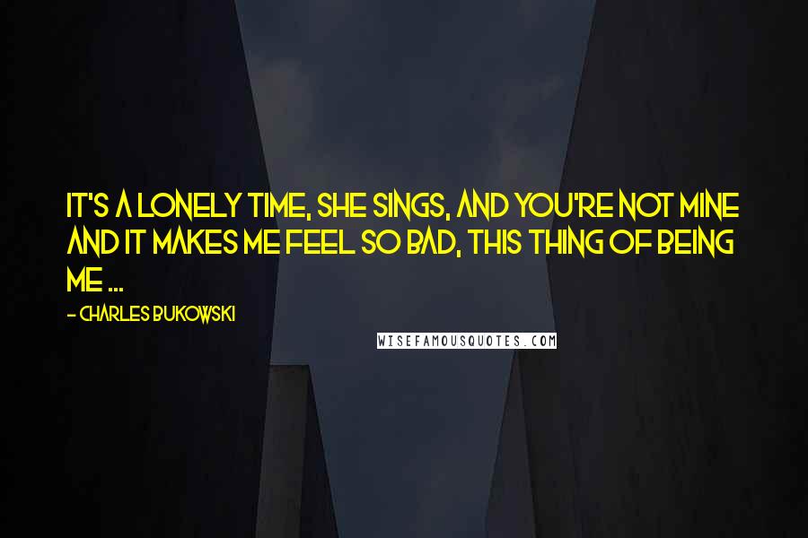 Charles Bukowski Quotes: It's a lonely time, she sings, and you're not mine and it makes me feel so bad, this thing of being me ...