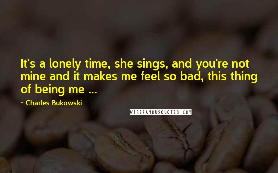 Charles Bukowski Quotes: It's a lonely time, she sings, and you're not mine and it makes me feel so bad, this thing of being me ...