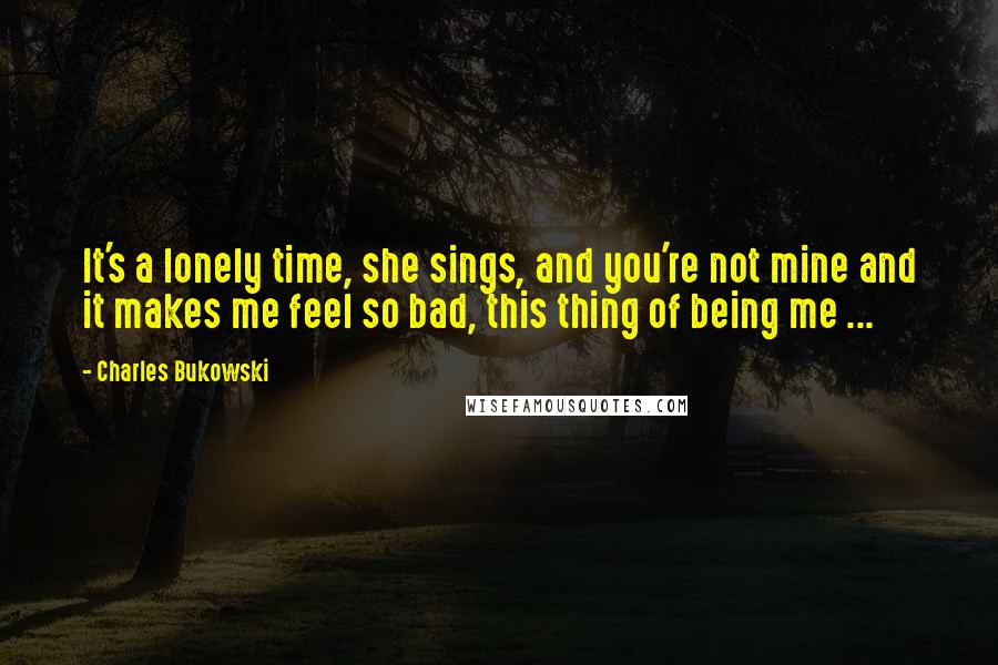 Charles Bukowski Quotes: It's a lonely time, she sings, and you're not mine and it makes me feel so bad, this thing of being me ...