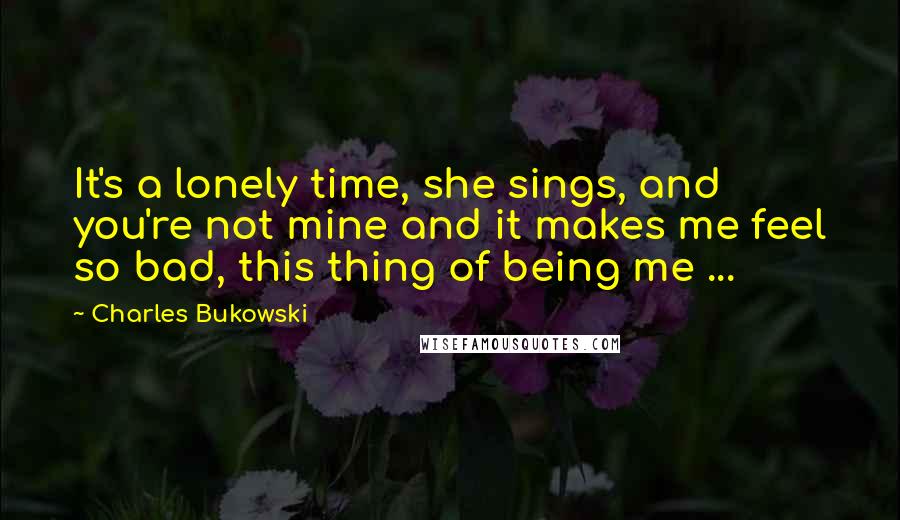 Charles Bukowski Quotes: It's a lonely time, she sings, and you're not mine and it makes me feel so bad, this thing of being me ...