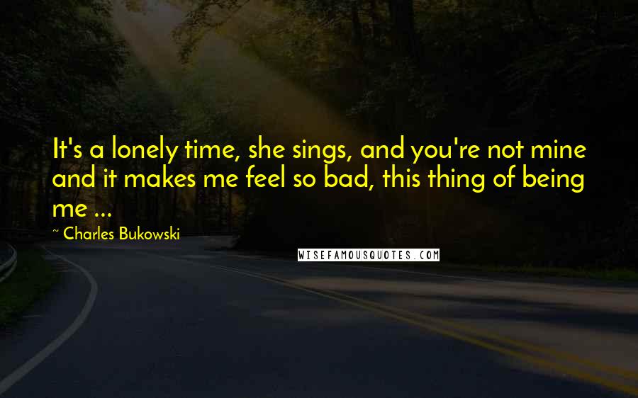 Charles Bukowski Quotes: It's a lonely time, she sings, and you're not mine and it makes me feel so bad, this thing of being me ...