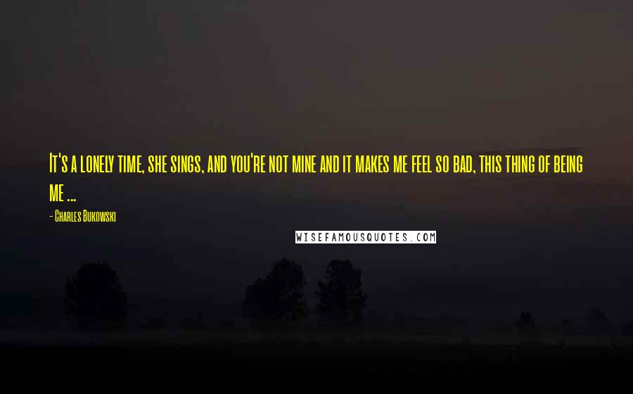 Charles Bukowski Quotes: It's a lonely time, she sings, and you're not mine and it makes me feel so bad, this thing of being me ...