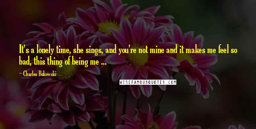 Charles Bukowski Quotes: It's a lonely time, she sings, and you're not mine and it makes me feel so bad, this thing of being me ...