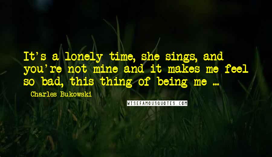 Charles Bukowski Quotes: It's a lonely time, she sings, and you're not mine and it makes me feel so bad, this thing of being me ...