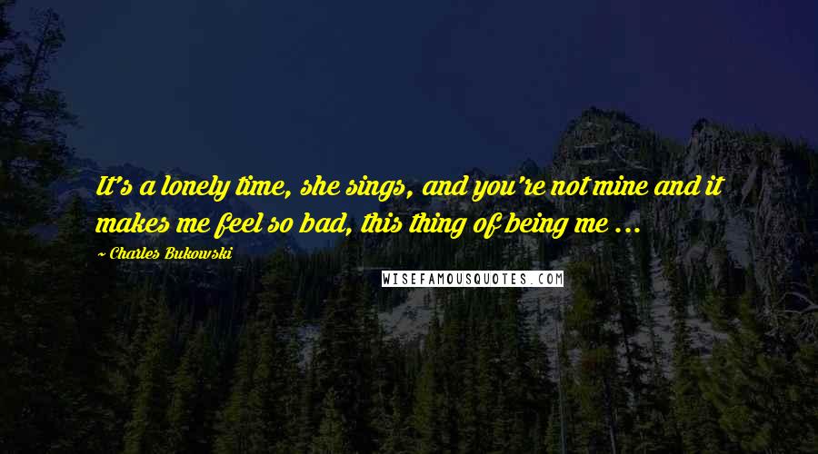 Charles Bukowski Quotes: It's a lonely time, she sings, and you're not mine and it makes me feel so bad, this thing of being me ...