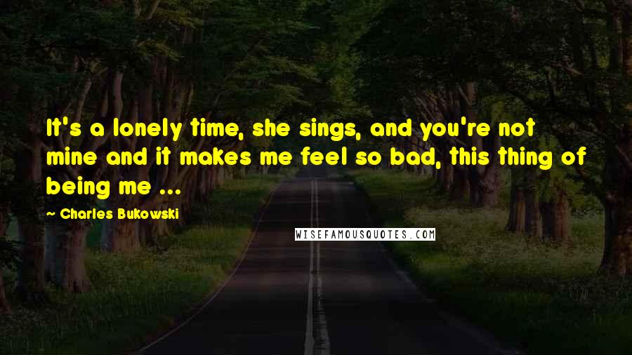 Charles Bukowski Quotes: It's a lonely time, she sings, and you're not mine and it makes me feel so bad, this thing of being me ...