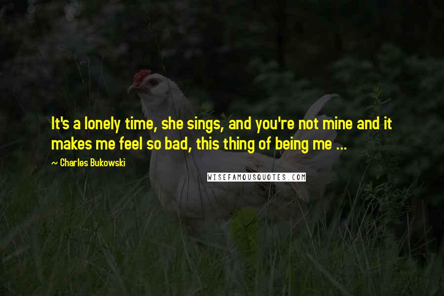 Charles Bukowski Quotes: It's a lonely time, she sings, and you're not mine and it makes me feel so bad, this thing of being me ...