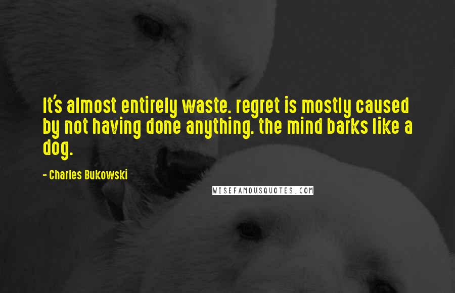 Charles Bukowski Quotes: It's almost entirely waste. regret is mostly caused by not having done anything. the mind barks like a dog.