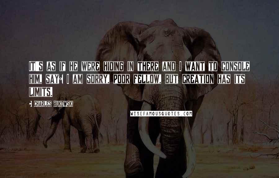 Charles Bukowski Quotes: It's as if he were hiding in there and I want to console him, say: I am sorry, poor fellow, but creation has its limits.