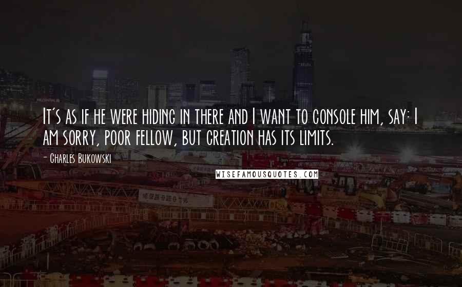 Charles Bukowski Quotes: It's as if he were hiding in there and I want to console him, say: I am sorry, poor fellow, but creation has its limits.