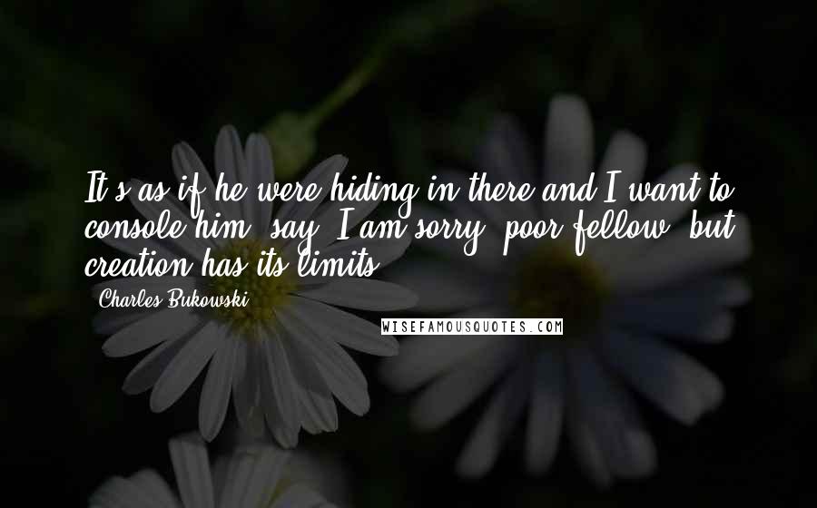 Charles Bukowski Quotes: It's as if he were hiding in there and I want to console him, say: I am sorry, poor fellow, but creation has its limits.