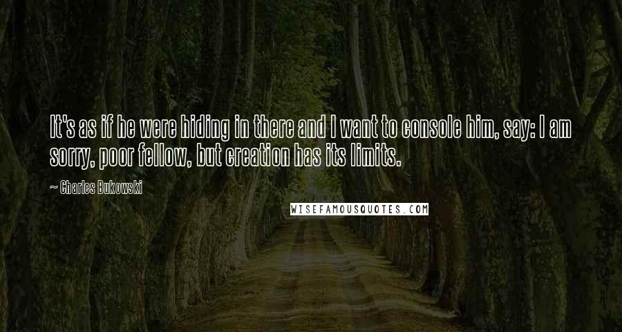 Charles Bukowski Quotes: It's as if he were hiding in there and I want to console him, say: I am sorry, poor fellow, but creation has its limits.