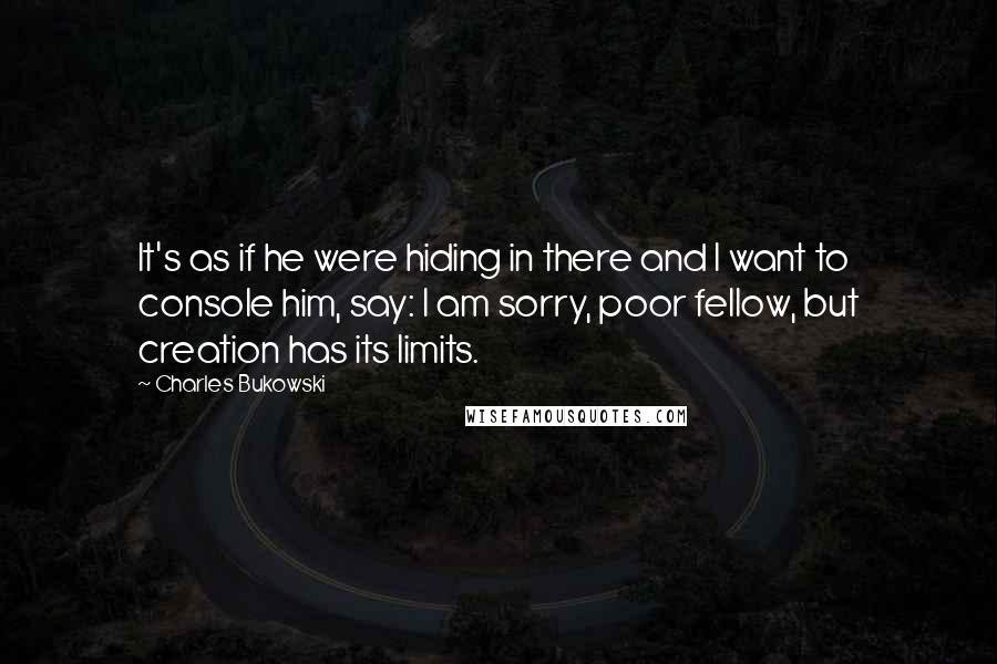 Charles Bukowski Quotes: It's as if he were hiding in there and I want to console him, say: I am sorry, poor fellow, but creation has its limits.