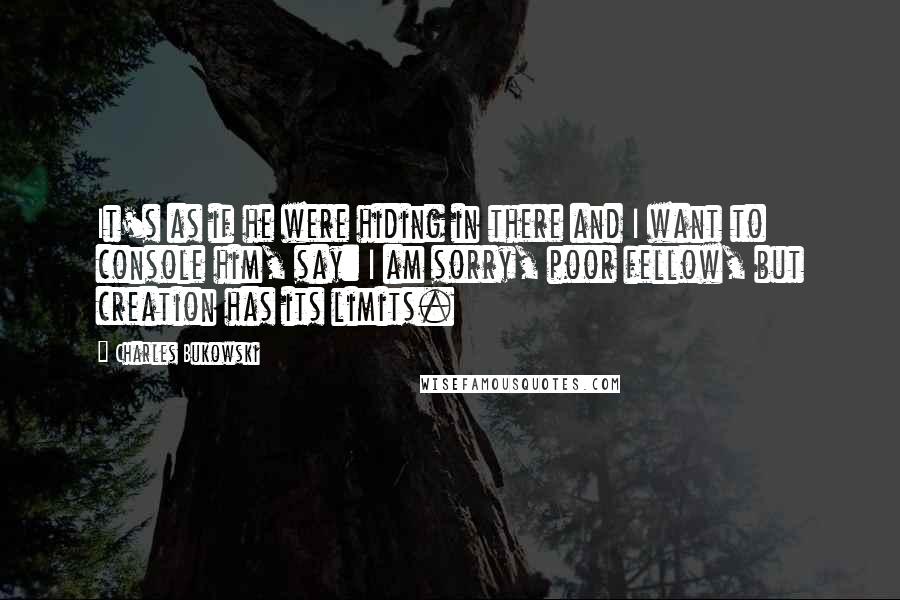 Charles Bukowski Quotes: It's as if he were hiding in there and I want to console him, say: I am sorry, poor fellow, but creation has its limits.