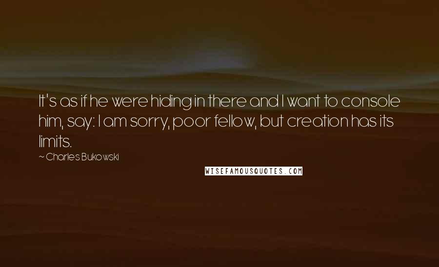 Charles Bukowski Quotes: It's as if he were hiding in there and I want to console him, say: I am sorry, poor fellow, but creation has its limits.