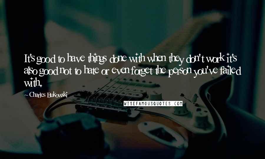 Charles Bukowski Quotes: It's good to have things done with when they don't work it's also good not to hate or even forget the person you've failed with.