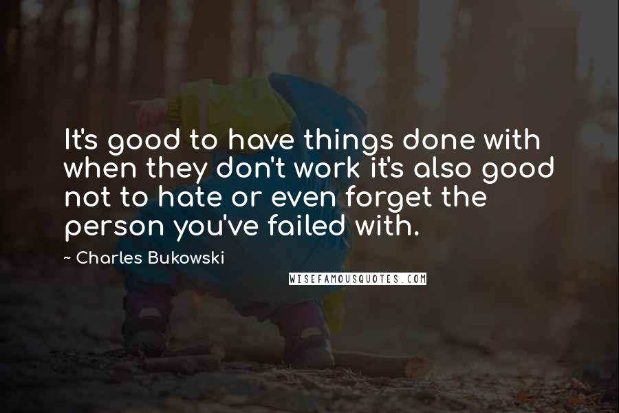 Charles Bukowski Quotes: It's good to have things done with when they don't work it's also good not to hate or even forget the person you've failed with.