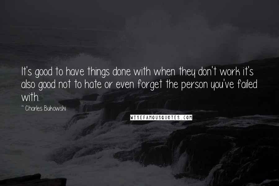 Charles Bukowski Quotes: It's good to have things done with when they don't work it's also good not to hate or even forget the person you've failed with.