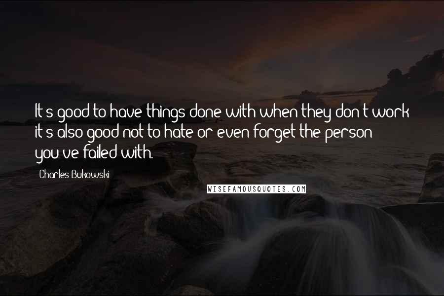 Charles Bukowski Quotes: It's good to have things done with when they don't work it's also good not to hate or even forget the person you've failed with.