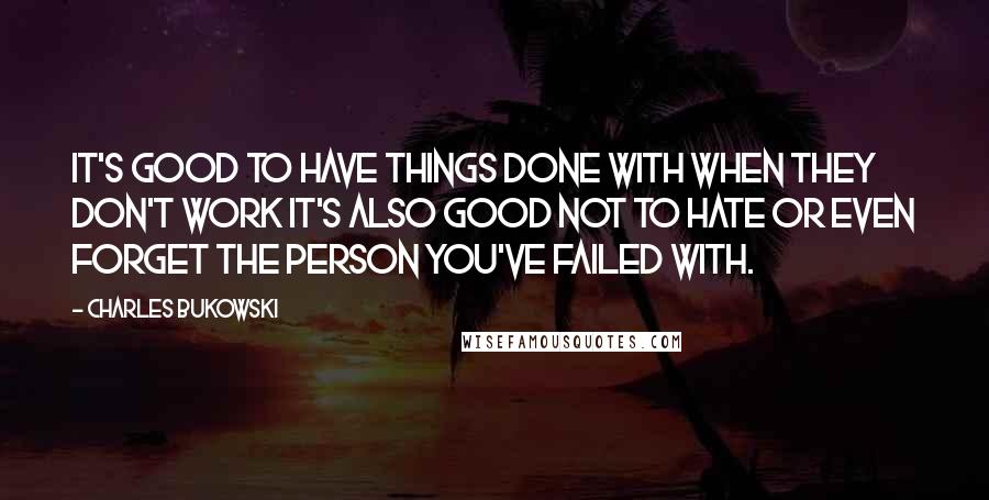 Charles Bukowski Quotes: It's good to have things done with when they don't work it's also good not to hate or even forget the person you've failed with.