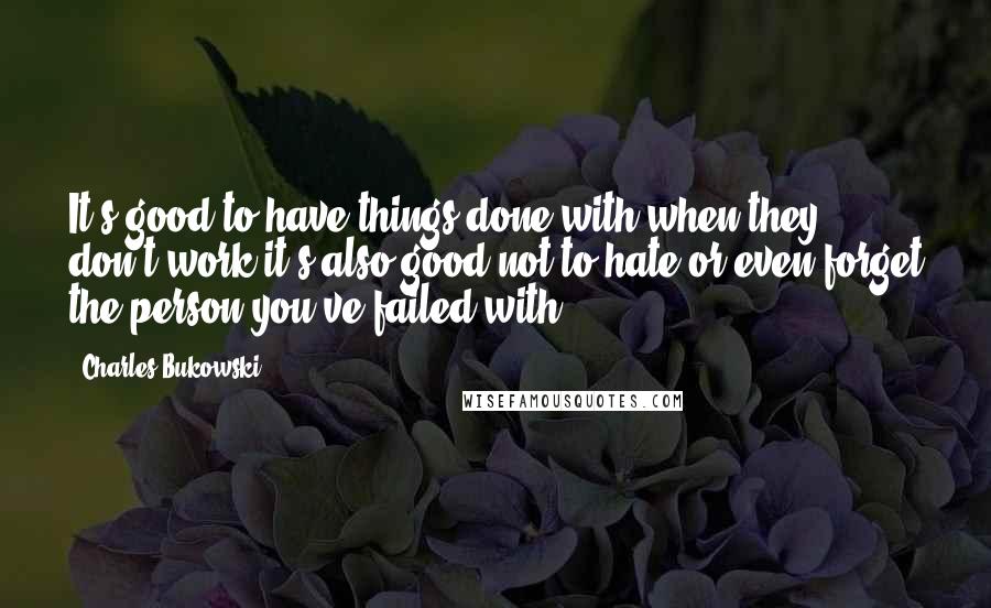 Charles Bukowski Quotes: It's good to have things done with when they don't work it's also good not to hate or even forget the person you've failed with.