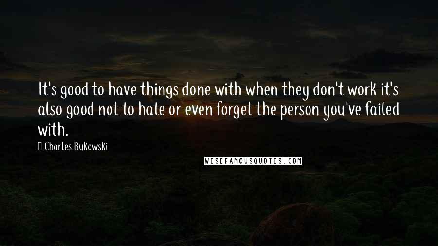 Charles Bukowski Quotes: It's good to have things done with when they don't work it's also good not to hate or even forget the person you've failed with.