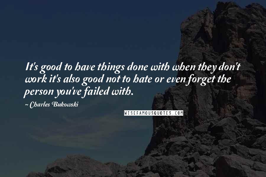 Charles Bukowski Quotes: It's good to have things done with when they don't work it's also good not to hate or even forget the person you've failed with.