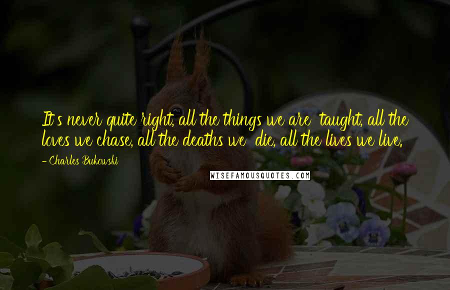Charles Bukowski Quotes: It's never quite right, all the things we are taught, all the loves we chase, all the deaths we die, all the lives we live.