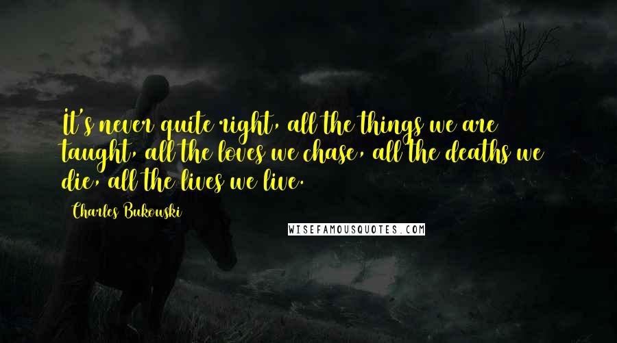 Charles Bukowski Quotes: It's never quite right, all the things we are taught, all the loves we chase, all the deaths we die, all the lives we live.