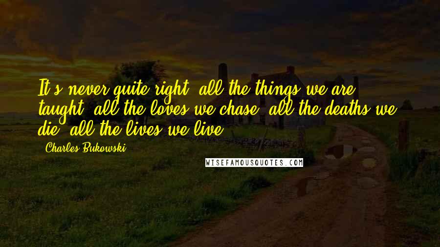 Charles Bukowski Quotes: It's never quite right, all the things we are taught, all the loves we chase, all the deaths we die, all the lives we live.