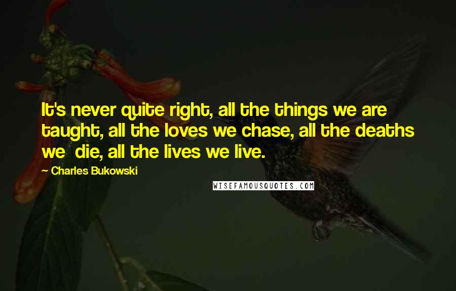 Charles Bukowski Quotes: It's never quite right, all the things we are taught, all the loves we chase, all the deaths we die, all the lives we live.