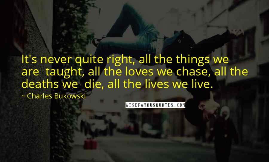 Charles Bukowski Quotes: It's never quite right, all the things we are taught, all the loves we chase, all the deaths we die, all the lives we live.