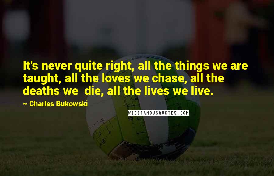 Charles Bukowski Quotes: It's never quite right, all the things we are taught, all the loves we chase, all the deaths we die, all the lives we live.