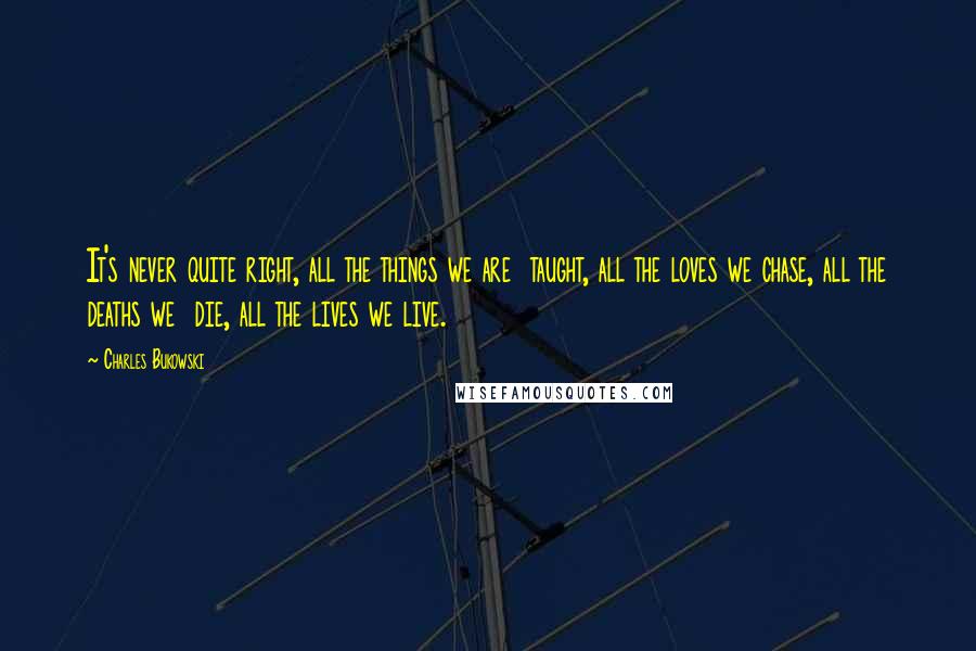 Charles Bukowski Quotes: It's never quite right, all the things we are taught, all the loves we chase, all the deaths we die, all the lives we live.