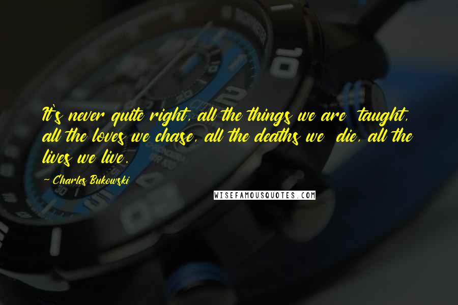 Charles Bukowski Quotes: It's never quite right, all the things we are taught, all the loves we chase, all the deaths we die, all the lives we live.