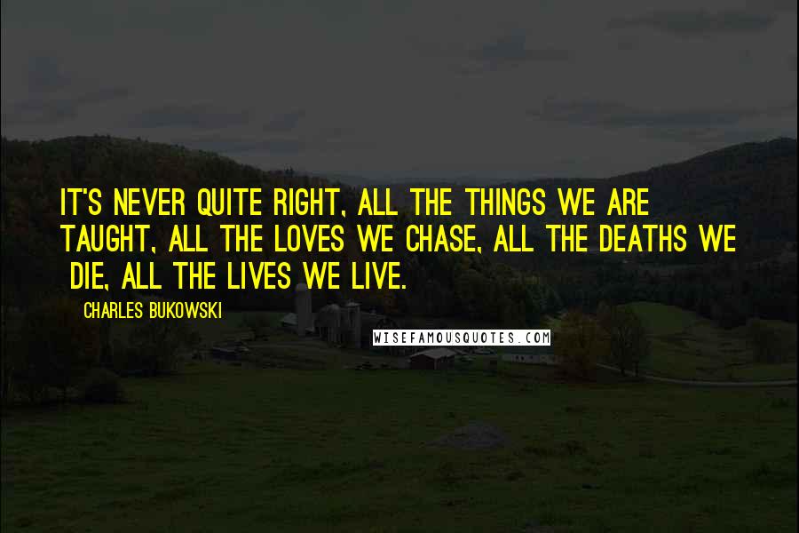 Charles Bukowski Quotes: It's never quite right, all the things we are taught, all the loves we chase, all the deaths we die, all the lives we live.