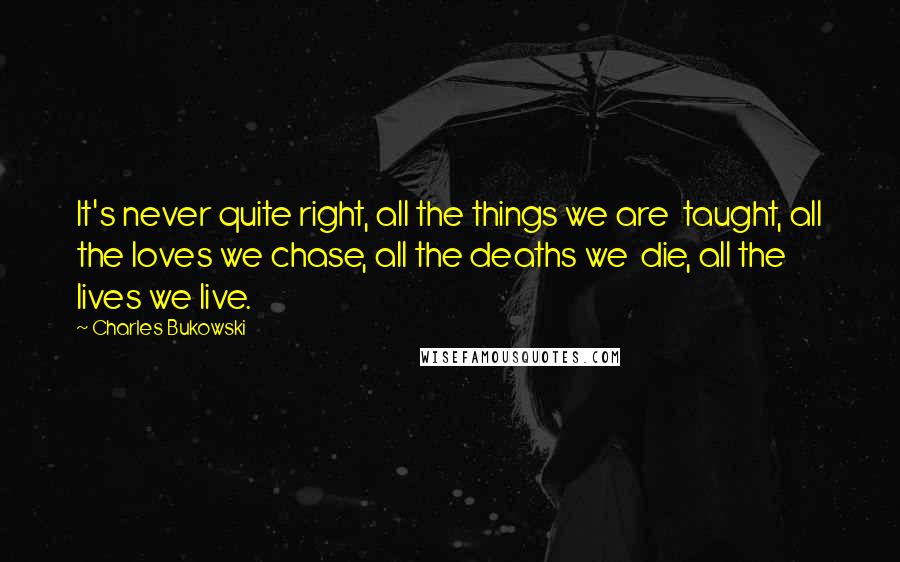 Charles Bukowski Quotes: It's never quite right, all the things we are taught, all the loves we chase, all the deaths we die, all the lives we live.