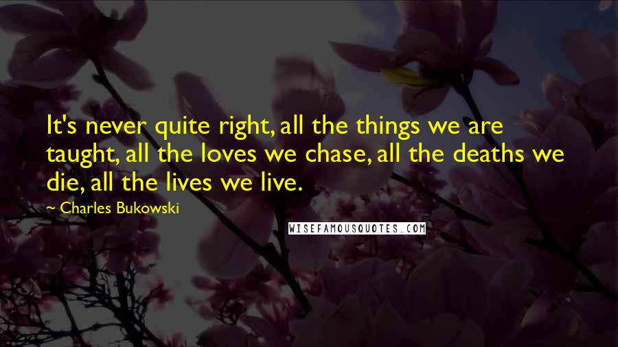Charles Bukowski Quotes: It's never quite right, all the things we are taught, all the loves we chase, all the deaths we die, all the lives we live.
