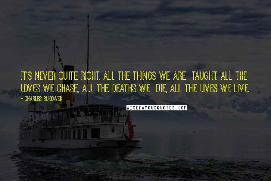 Charles Bukowski Quotes: It's never quite right, all the things we are taught, all the loves we chase, all the deaths we die, all the lives we live.