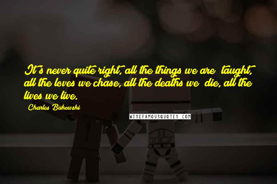 Charles Bukowski Quotes: It's never quite right, all the things we are taught, all the loves we chase, all the deaths we die, all the lives we live.