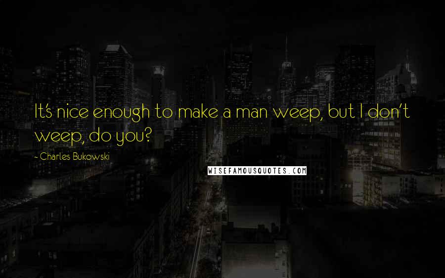 Charles Bukowski Quotes: It's nice enough to make a man weep, but I don't weep, do you?