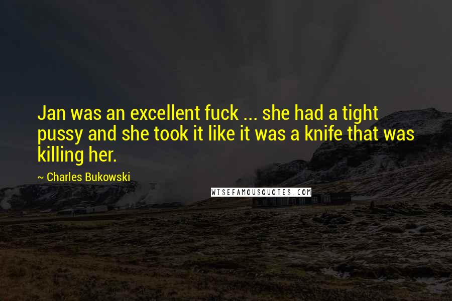 Charles Bukowski Quotes: Jan was an excellent fuck ... she had a tight pussy and she took it like it was a knife that was killing her.