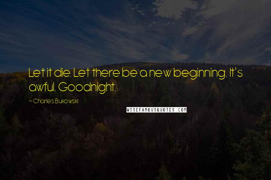 Charles Bukowski Quotes: Let it die. Let there be a new beginning. It's awful. Goodnight.