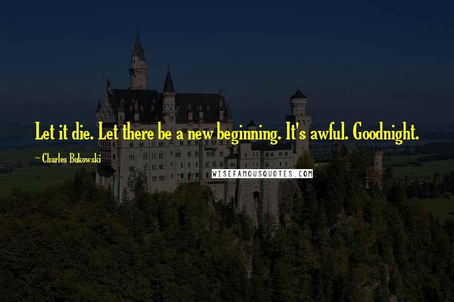 Charles Bukowski Quotes: Let it die. Let there be a new beginning. It's awful. Goodnight.